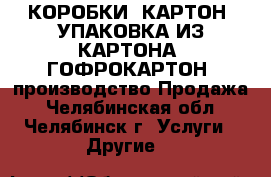 КОРОБКИ, КАРТОН, УПАКОВКА ИЗ КАРТОНА, ГОФРОКАРТОН: производство/Продажа - Челябинская обл., Челябинск г. Услуги » Другие   